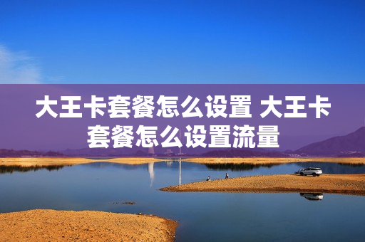 大王卡套餐怎么设置 大王卡套餐怎么设置流量