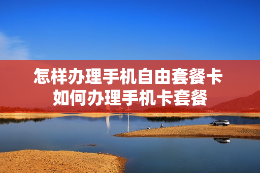 怎样办理手机自由套餐卡 如何办理手机卡套餐