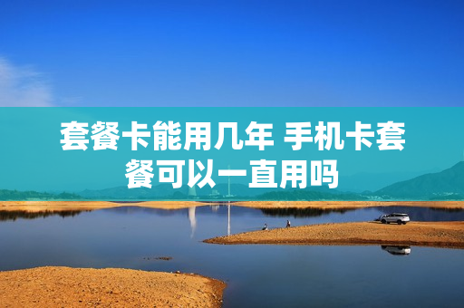 套餐卡能用几年 手机卡套餐可以一直用吗