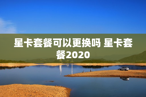 星卡套餐可以更换吗 星卡套餐2020