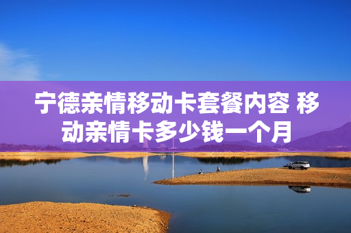 宁德亲情移动卡套餐内容 移动亲情卡多少钱一个月