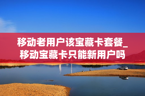 移动老用户该宝藏卡套餐_移动宝藏卡只能新用户吗
