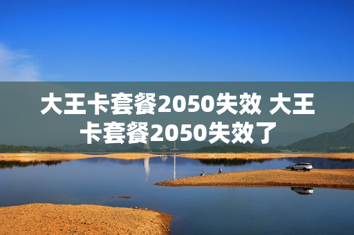 大王卡套餐2050失效 大王卡套餐2050失效了