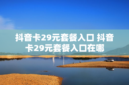 抖音卡29元套餐入口 抖音卡29元套餐入口在哪