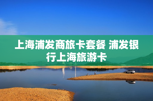 上海浦发商旅卡套餐 浦发银行上海旅游卡