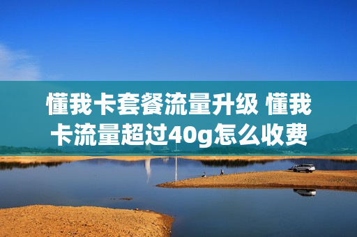 懂我卡套餐流量升级 懂我卡流量超过40g怎么收费