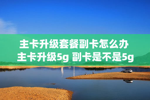 主卡升级套餐副卡怎么办 主卡升级5g 副卡是不是5g