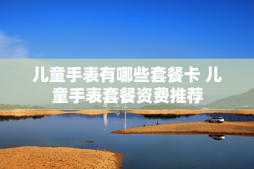 儿童手表有哪些套餐卡 儿童手表套餐资费推荐