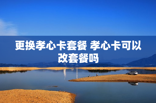 更换孝心卡套餐 孝心卡可以改套餐吗