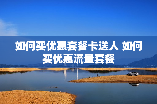 如何买优惠套餐卡送人 如何买优惠流量套餐