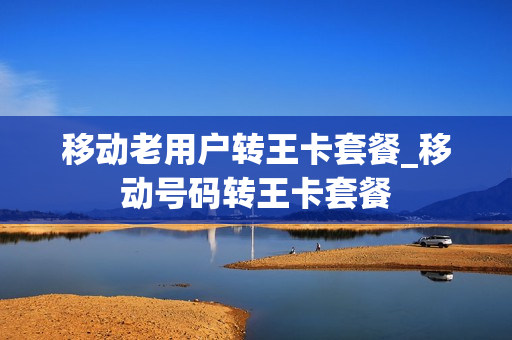 移动老用户转王卡套餐_移动号码转王卡套餐