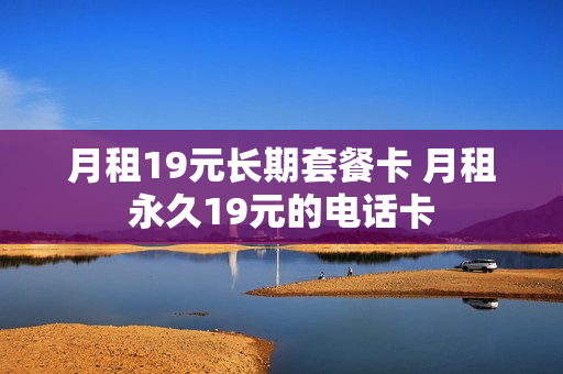 月租19元长期套餐卡 月租永久19元的电话卡