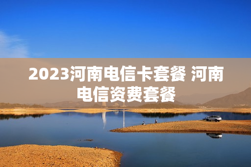 2023河南电信卡套餐 河南电信资费套餐