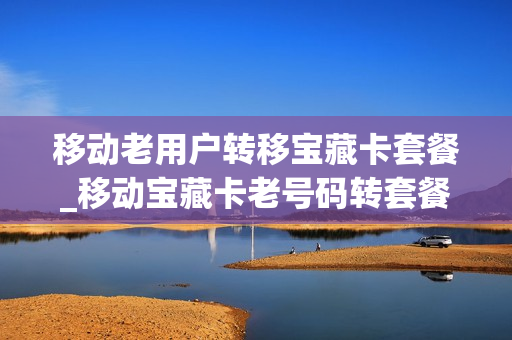 移动老用户转移宝藏卡套餐_移动宝藏卡老号码转套餐
