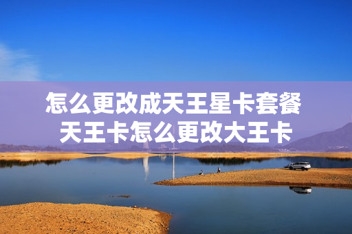 怎么更改成天王星卡套餐 天王卡怎么更改大王卡