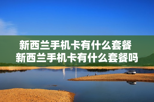新西兰手机卡有什么套餐 新西兰手机卡有什么套餐吗