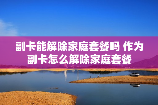 副卡能解除家庭套餐吗 作为副卡怎么解除家庭套餐