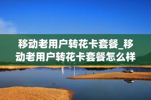 移动老用户转花卡套餐_移动老用户转花卡套餐怎么样