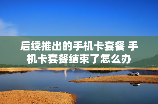 后续推出的手机卡套餐 手机卡套餐结束了怎么办