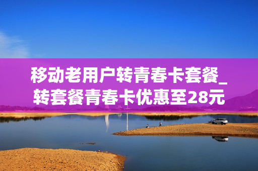 移动老用户转青春卡套餐_转套餐青春卡优惠至28元