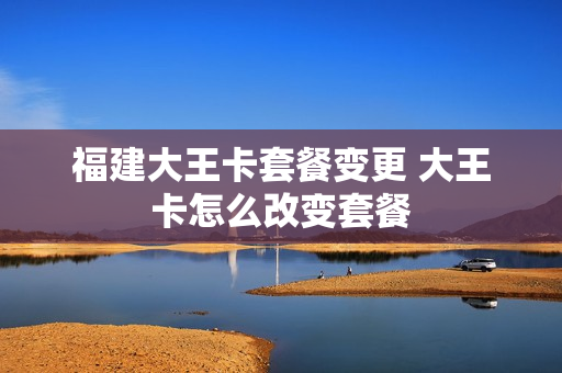 福建大王卡套餐变更 大王卡怎么改变套餐