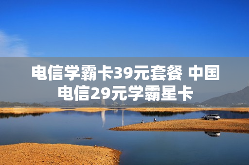 电信学霸卡39元套餐 中国电信29元学霸星卡