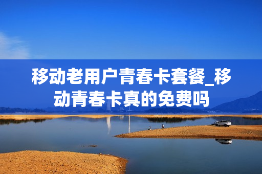 移动老用户青春卡套餐_移动青春卡真的免费吗