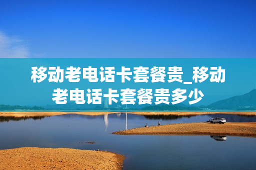 移动老电话卡套餐贵_移动老电话卡套餐贵多少