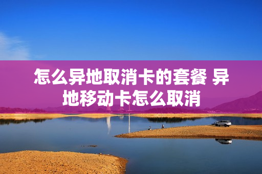 怎么异地取消卡的套餐 异地移动卡怎么取消