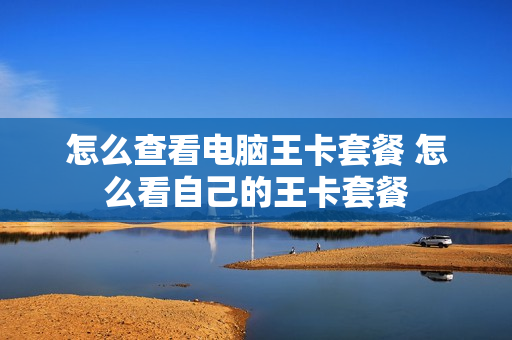 怎么查看电脑王卡套餐 怎么看自己的王卡套餐