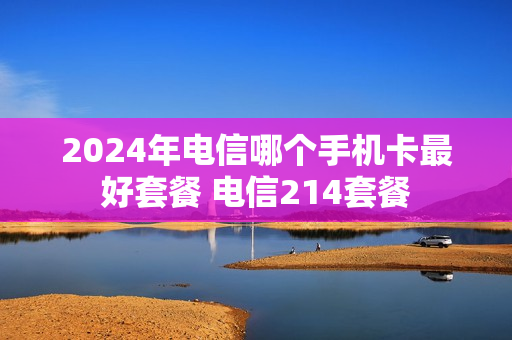 2024年电信哪个手机卡最好套餐 电信214套餐
