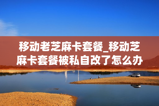 移动老芝麻卡套餐_移动芝麻卡套餐被私自改了怎么办