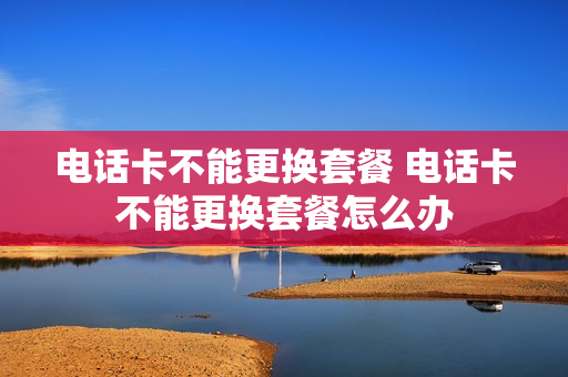 电话卡不能更换套餐 电话卡不能更换套餐怎么办