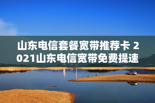山东电信套餐宽带推荐卡 2021山东电信宽带免费提速