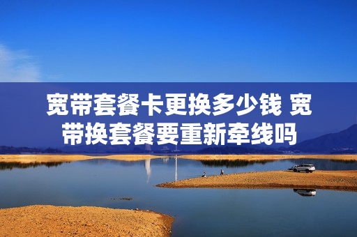 宽带套餐卡更换多少钱 宽带换套餐要重新牵线吗