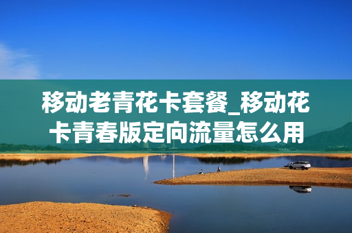 移动老青花卡套餐_移动花卡青春版定向流量怎么用