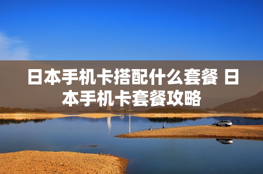 日本手机卡搭配什么套餐 日本手机卡套餐攻略