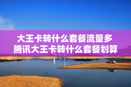大王卡转什么套餐流量多 腾讯大王卡转什么套餐划算