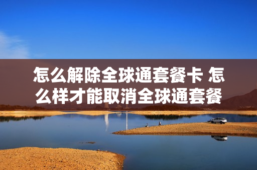 怎么解除全球通套餐卡 怎么样才能取消全球通套餐