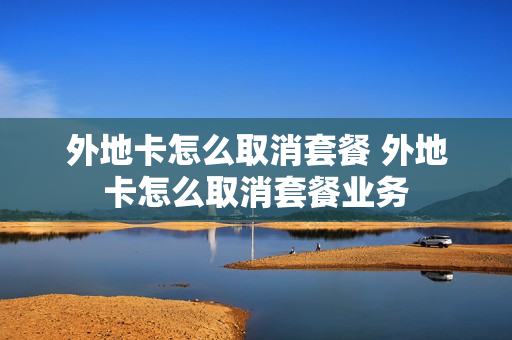 外地卡怎么取消套餐 外地卡怎么取消套餐业务