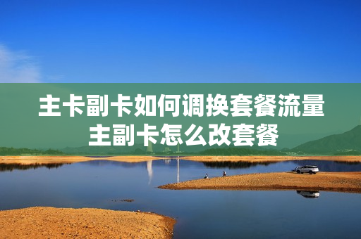 主卡副卡如何调换套餐流量 主副卡怎么改套餐
