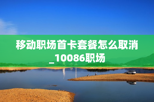 移动职场首卡套餐怎么取消_10086职场