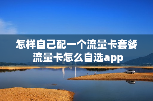 怎样自己配一个流量卡套餐 流量卡怎么自选app