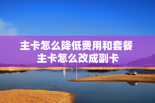 主卡怎么降低费用和套餐 主卡怎么改成副卡