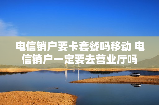 电信销户要卡套餐吗移动 电信销户一定要去营业厅吗