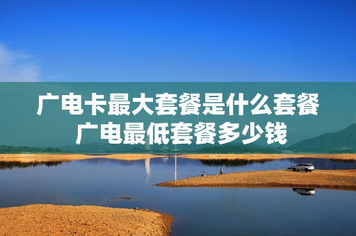 广电卡最大套餐是什么套餐 广电最低套餐多少钱