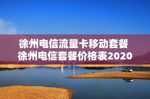 徐州电信流量卡移动套餐 徐州电信套餐价格表2020