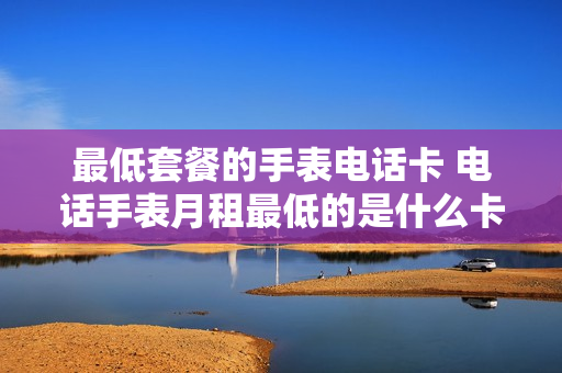 最低套餐的手表电话卡 电话手表月租最低的是什么卡