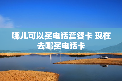 哪儿可以买电话套餐卡 现在去哪买电话卡