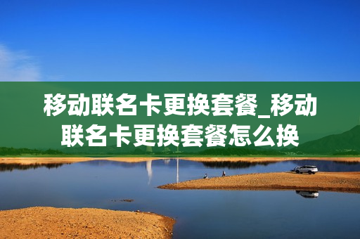 移动联名卡更换套餐_移动联名卡更换套餐怎么换